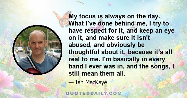 My focus is always on the day. What I've done behind me, I try to have respect for it, and keep an eye on it, and make sure it isn't abused, and obviously be thoughtful about it, because it's all real to me. I'm