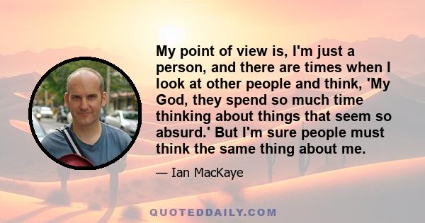 My point of view is, I'm just a person, and there are times when I look at other people and think, 'My God, they spend so much time thinking about things that seem so absurd.' But I'm sure people must think the same