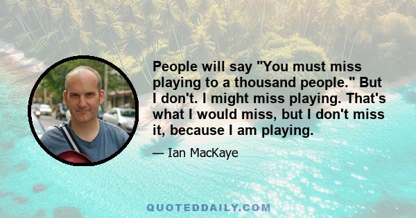 People will say You must miss playing to a thousand people. But I don't. I might miss playing. That's what I would miss, but I don't miss it, because I am playing.