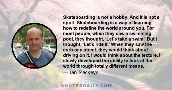 Skateboarding is not a hobby. And it is not a sport. Skateboarding is a way of learning how to redefine the world around you. For most people, when they saw a swimming pool, they thought, ‘Let's take a swim.' But I