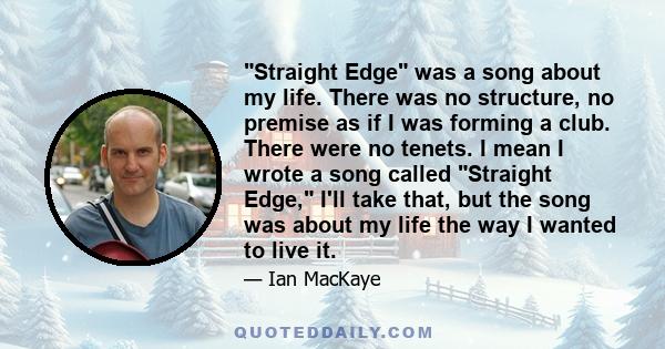 Straight Edge was a song about my life. There was no structure, no premise as if I was forming a club. There were no tenets. I mean I wrote a song called Straight Edge, I'll take that, but the song was about my life the 