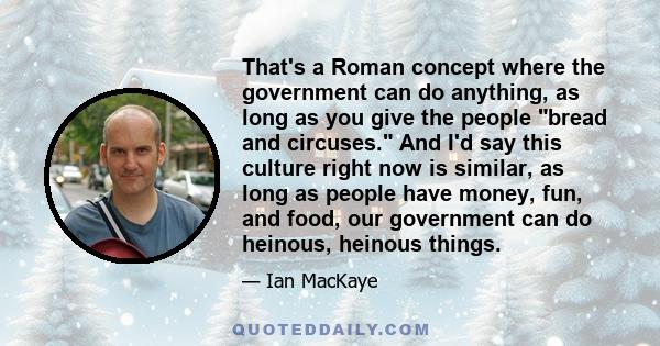 That's a Roman concept where the government can do anything, as long as you give the people bread and circuses. And I'd say this culture right now is similar, as long as people have money, fun, and food, our government