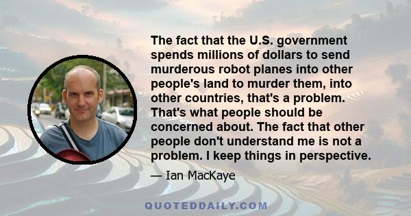 The fact that the U.S. government spends millions of dollars to send murderous robot planes into other people's land to murder them, into other countries, that's a problem. That's what people should be concerned about.