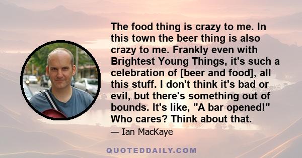 The food thing is crazy to me. In this town the beer thing is also crazy to me. Frankly even with Brightest Young Things, it's such a celebration of [beer and food], all this stuff. I don't think it's bad or evil, but