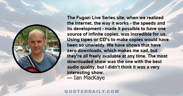 The Fugazi Live Series site, when we realized the Internet, the way it works - the speeds and its development - made it possible to have one source of infinite copies, was incredible for us. Using tapes or CD's to make