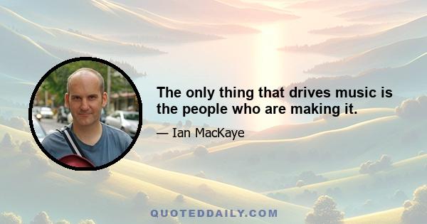 The only thing that drives music is the people who are making it.