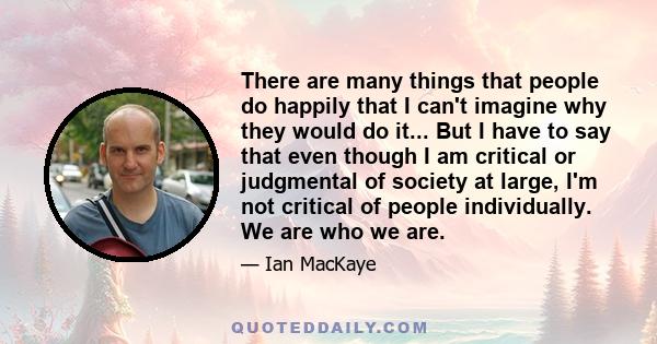 There are many things that people do happily that I can't imagine why they would do it... But I have to say that even though I am critical or judgmental of society at large, I'm not critical of people individually. We