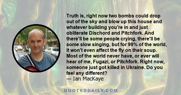 Truth is, right now two bombs could drop out of the sky and blow up this house and whatever building you're in and just obliterate Dischord and Pitchfork. And there'll be some people crying, there'll be some slow