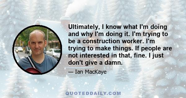 Ultimately, I know what I'm doing and why I'm doing it. I'm trying to be a construction worker. I'm trying to make things. If people are not interested in that, fine. I just don't give a damn.