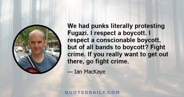 We had punks literally protesting Fugazi. I respect a boycott. I respect a conscionable boycott, but of all bands to boycott? Fight crime. If you really want to get out there, go fight crime.