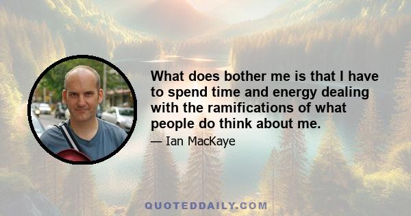 What does bother me is that I have to spend time and energy dealing with the ramifications of what people do think about me.