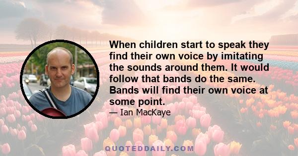 When children start to speak they find their own voice by imitating the sounds around them. It would follow that bands do the same. Bands will find their own voice at some point.