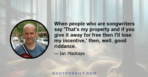 When people who are songwriters say 'That's my property and if you give it away for free then I'll lose my incentive,' then, well, good riddance.