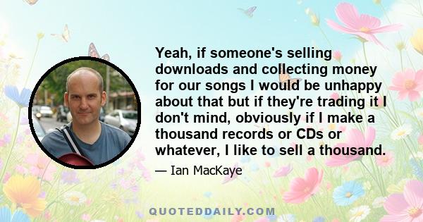 Yeah, if someone's selling downloads and collecting money for our songs I would be unhappy about that but if they're trading it I don't mind, obviously if I make a thousand records or CDs or whatever, I like to sell a