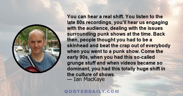 You can hear a real shift. You listen to the late 80s recordings, you'll hear us engaging with the audience, dealing with the issues surrounding punk shows at the time. Back then, people thought you had to be a skinhead 