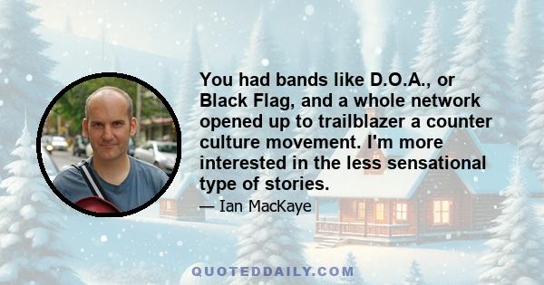 You had bands like D.O.A., or Black Flag, and a whole network opened up to trailblazer a counter culture movement. I'm more interested in the less sensational type of stories.