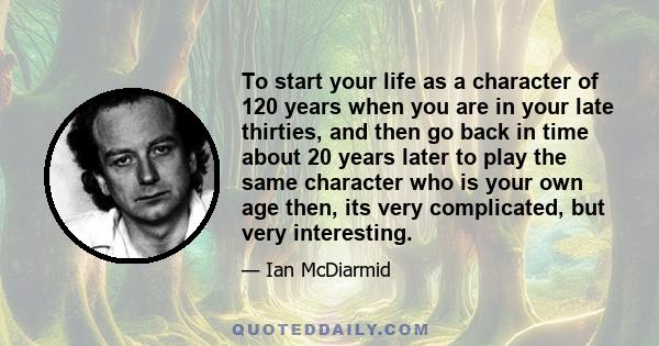 To start your life as a character of 120 years when you are in your late thirties, and then go back in time about 20 years later to play the same character who is your own age then, its very complicated, but very