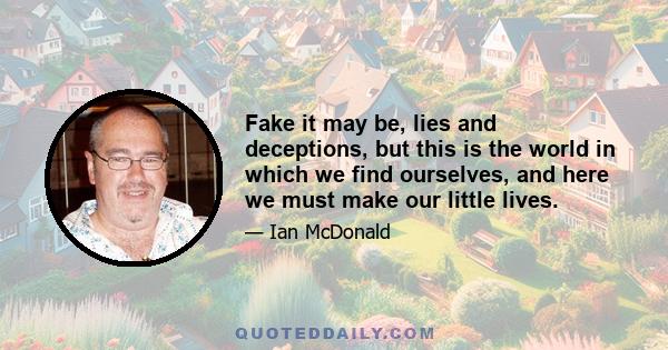 Fake it may be, lies and deceptions, but this is the world in which we find ourselves, and here we must make our little lives.