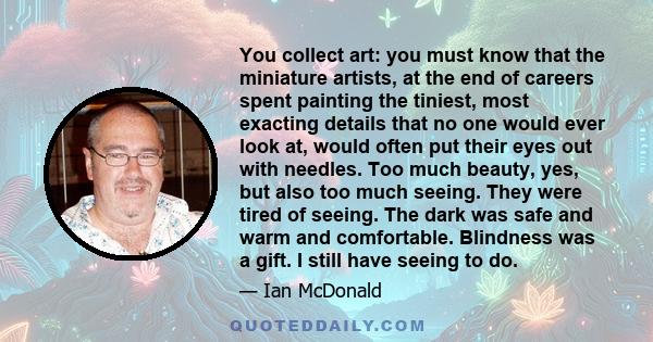 You collect art: you must know that the miniature artists, at the end of careers spent painting the tiniest, most exacting details that no one would ever look at, would often put their eyes out with needles. Too much