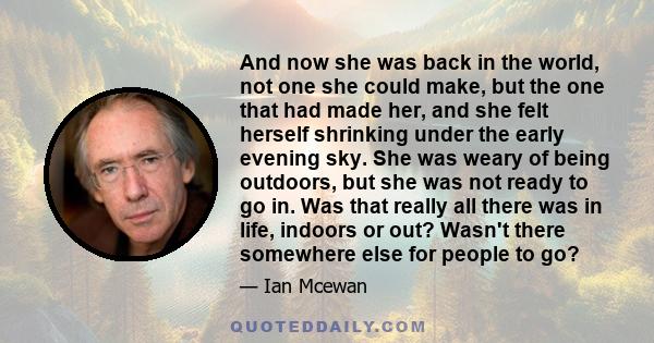 And now she was back in the world, not one she could make, but the one that had made her, and she felt herself shrinking under the early evening sky. She was weary of being outdoors, but she was not ready to go in. Was