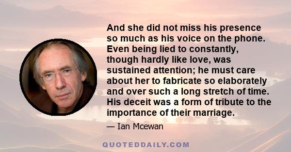 And she did not miss his presence so much as his voice on the phone. Even being lied to constantly, though hardly like love, was sustained attention; he must care about her to fabricate so elaborately and over such a