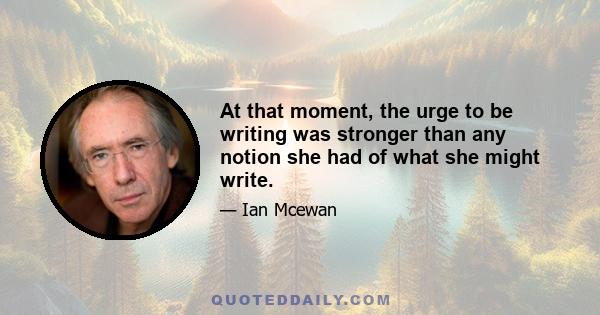 At that moment, the urge to be writing was stronger than any notion she had of what she might write.