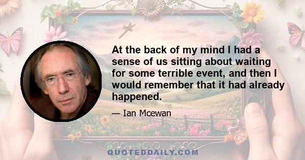 At the back of my mind I had a sense of us sitting about waiting for some terrible event, and then I would remember that it had already happened.