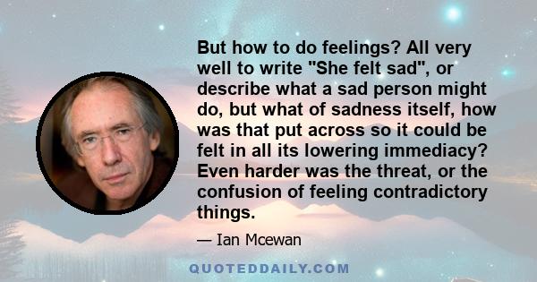 But how to do feelings? All very well to write She felt sad, or describe what a sad person might do, but what of sadness itself, how was that put across so it could be felt in all its lowering immediacy? Even harder was 