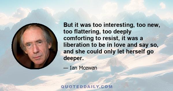 But it was too interesting, too new, too flattering, too deeply comforting to resist, it was a liberation to be in love and say so, and she could only let herself go deeper.