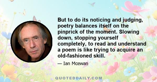 But to do its noticing and judging, poetry balances itself on the pinprick of the moment. Slowing down, stopping yourself completely, to read and understand a poem is like trying to acquire an old-fashioned skill.