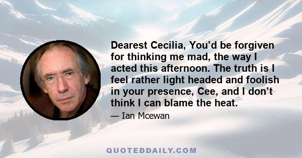 Dearest Cecilia, You’d be forgiven for thinking me mad, the way I acted this afternoon. The truth is I feel rather light headed and foolish in your presence, Cee, and I don’t think I can blame the heat.