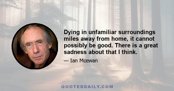 Dying in unfamiliar surroundings miles away from home, it cannot possibly be good. There is a great sadness about that I think.