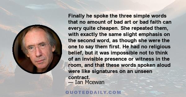 Finally he spoke the three simple words that no amount of bad art or bad faith can every quite cheapen. She repeated them, with exactly the same slight emphasis on the second word, as though she were the one to say them 
