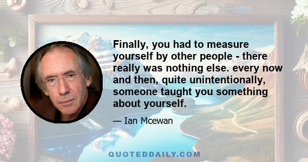 Finally, you had to measure yourself by other people - there really was nothing else. every now and then, quite unintentionally, someone taught you something about yourself.