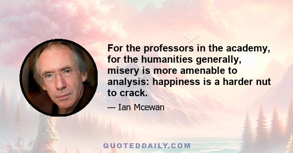 For the professors in the academy, for the humanities generally, misery is more amenable to analysis: happiness is a harder nut to crack.