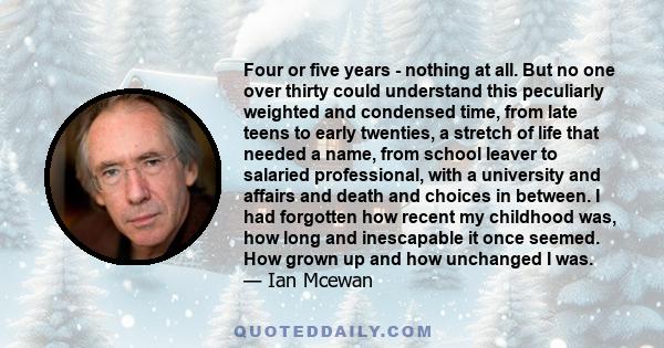 Four or five years - nothing at all. But no one over thirty could understand this peculiarly weighted and condensed time, from late teens to early twenties, a stretch of life that needed a name, from school leaver to