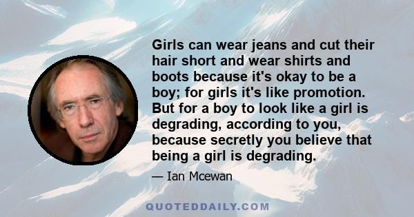 Girls can wear jeans and cut their hair short and wear shirts and boots because it's okay to be a boy; for girls it's like promotion. But for a boy to look like a girl is degrading, according to you, because secretly