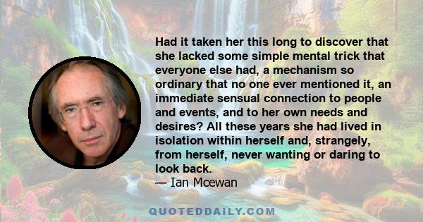 Had it taken her this long to discover that she lacked some simple mental trick that everyone else had, a mechanism so ordinary that no one ever mentioned it, an immediate sensual connection to people and events, and to 