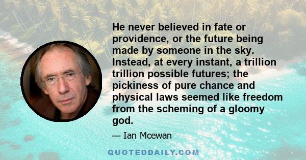 He never believed in fate or providence, or the future being made by someone in the sky. Instead, at every instant, a trillion trillion possible futures; the pickiness of pure chance and physical laws seemed like