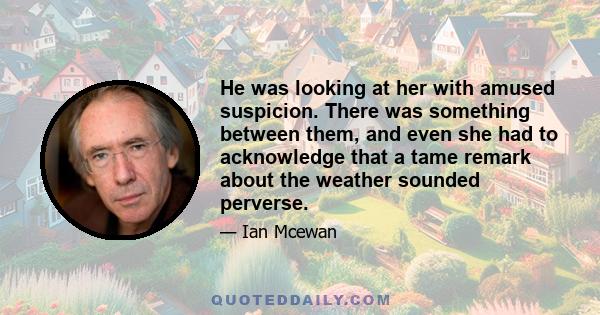 He was looking at her with amused suspicion. There was something between them, and even she had to acknowledge that a tame remark about the weather sounded perverse.