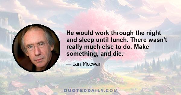 He would work through the night and sleep until lunch. There wasn't really much else to do. Make something, and die.