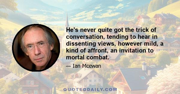 He's never quite got the trick of conversation, tending to hear in dissenting views, however mild, a kind of affront, an invitation to mortal combat.