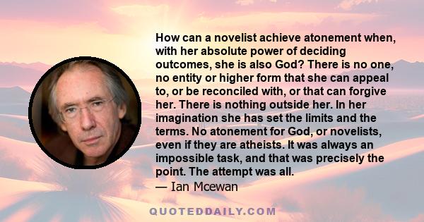 How can a novelist achieve atonement when, with her absolute power of deciding outcomes, she is also God? There is no one, no entity or higher form that she can appeal to, or be reconciled with, or that can forgive her. 