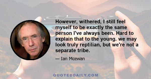 However, withered, I still feel myself to be exactly the same person I've always been. Hard to explain that to the young. we may look truly reptilian, but we're not a separate tribe.