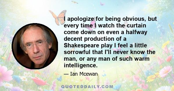 I apologize for being obvious, but every time I watch the curtain come down on even a halfway decent production of a Shakespeare play I feel a little sorrowful that I'll never know the man, or any man of such warm