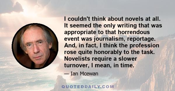 I couldn't think about novels at all. It seemed the only writing that was appropriate to that horrendous event was journalism, reportage. And, in fact, I think the profession rose quite honorably to the task. Novelists