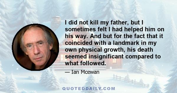 I did not kill my father, but I sometimes felt I had helped him on his way. And but for the fact that it coincided with a landmark in my own physical growth, his death seemed insignificant compared to what followed.