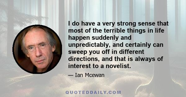 I do have a very strong sense that most of the terrible things in life happen suddenly and unpredictably, and certainly can sweep you off in different directions, and that is always of interest to a novelist.