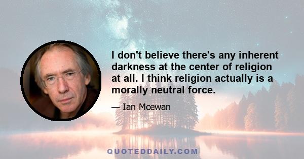 I don't believe there's any inherent darkness at the center of religion at all. I think religion actually is a morally neutral force.