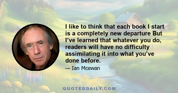 I like to think that each book I start is a completely new departure But I’ve learned that whatever you do, readers will have no difficulty assimilating it into what you’ve done before.